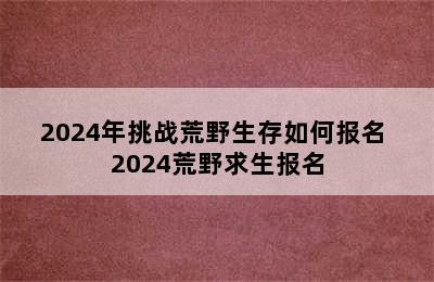 2024年挑战荒野生存如何报名 2024荒野求生报名